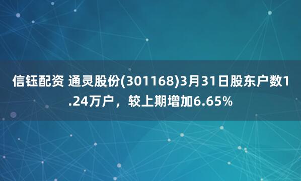 信钰配资 通灵股份(301168)3月31日股东户数1.24万户，较上期增加6.65%