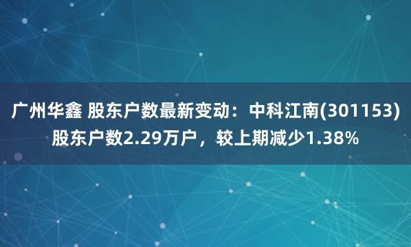 广州华鑫 股东户数最新变动：中科江南(301153)股东户数2.29万户，较上期减少1.38%