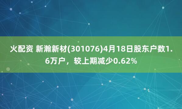 火配资 新瀚新材(301076)4月18日股东户数1.6万户，较上期减少0.62%