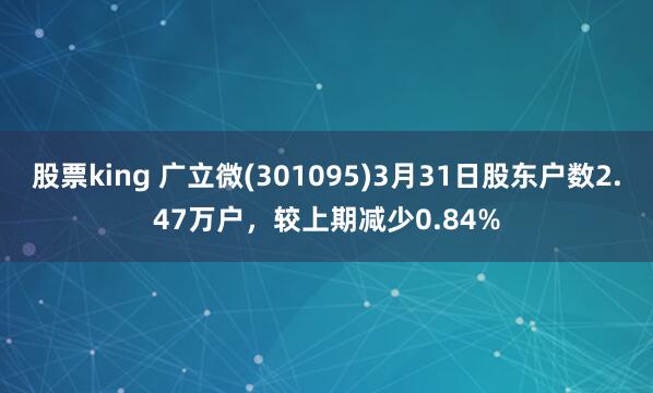 股票king 广立微(301095)3月31日股东户数2.47万户，较上期减少0.84%