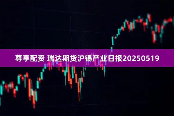 尊享配资 瑞达期货沪锡产业日报20250519