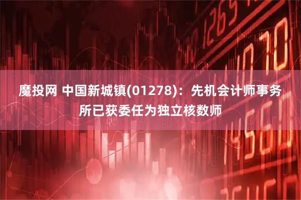 魔投网 中国新城镇(01278)：先机会计师事务所已获委任为独立核数师
