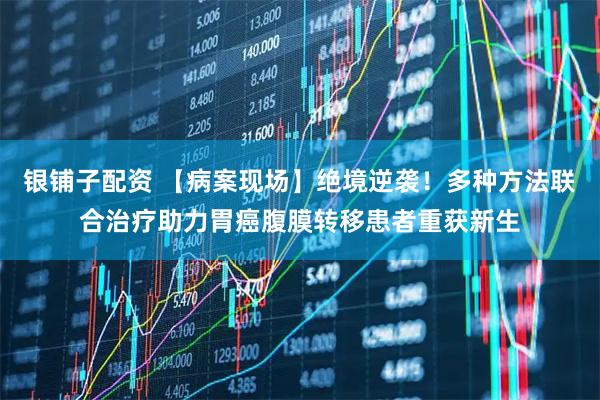 银铺子配资 【病案现场】绝境逆袭！多种方法联合治疗助力胃癌腹膜转移患者重获新生