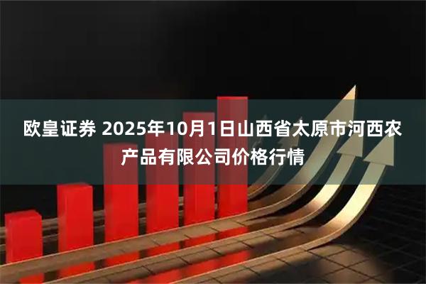 欧皇证券 2025年10月1日山西省太原市河西农产品有限公司价格行情
