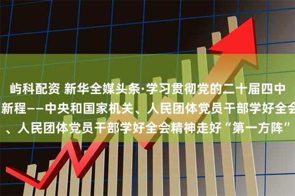 屿科配资 新华全媒头条·学习贯彻党的二十届四中全会精神 | 团结奋斗启新程——中央和国家机关、人民团体党员干部学好全会精神走好“第一方阵”