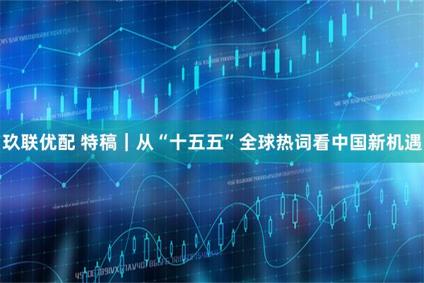 玖联优配 特稿｜从“十五五”全球热词看中国新机遇