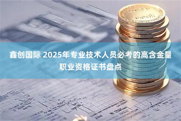 鑫创国际 2025年专业技术人员必考的高含金量职业资格证书盘点