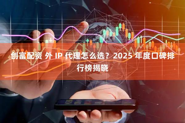创富配资 外 IP 代理怎么选？2025 年度口碑排行榜揭晓