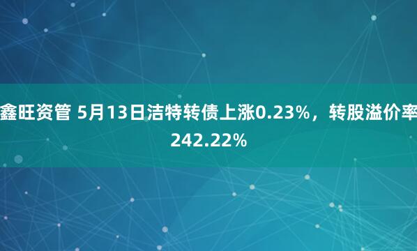 鑫旺资管 5月13日洁特转债上涨0.23%，转股溢价率242.22%