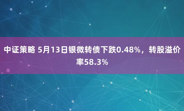 中证策略 5月13日银微转债下跌0.48%，转股溢价率58.3%