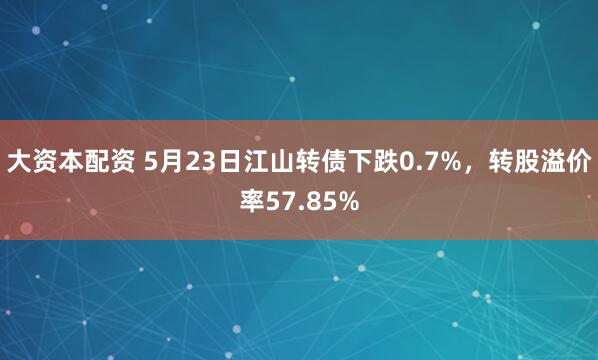 大资本配资 5月23日江山转债下跌0.7%，转股溢价率57.85%