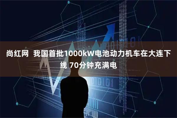 尚红网  我国首批1000kW电池动力机车在大连下线 70分钟充满电