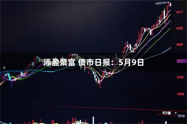 添盈聚富 债市日报：5月9日