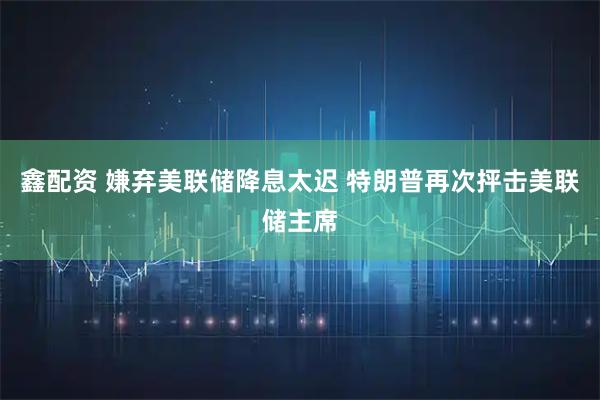 鑫配资 嫌弃美联储降息太迟 特朗普再次抨击美联储主席