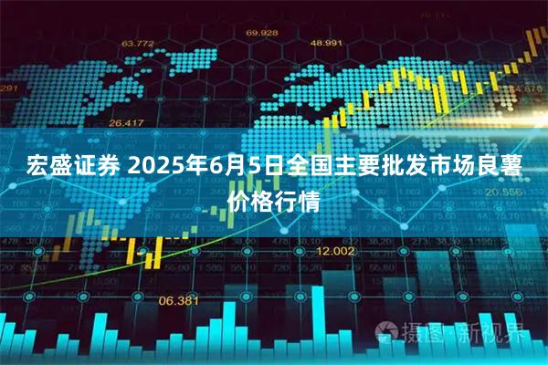 宏盛证券 2025年6月5日全国主要批发市场良薯价格行情