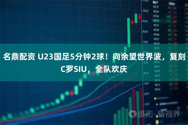 名鼎配资 U23国足5分钟2球！向余望世界波，复刻C罗SIU，全队欢庆
