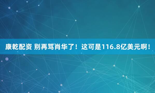 康乾配资 别再骂肖华了！这可是116.8亿美元啊！