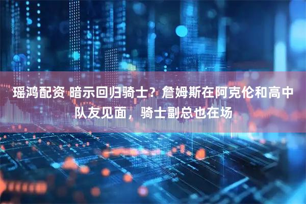 瑶鸿配资 暗示回归骑士？詹姆斯在阿克伦和高中队友见面，骑士副总也在场
